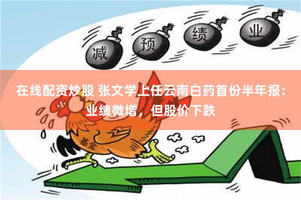 在线配资炒股 张文学上任云南白药首份半年报：业绩微增，但股价