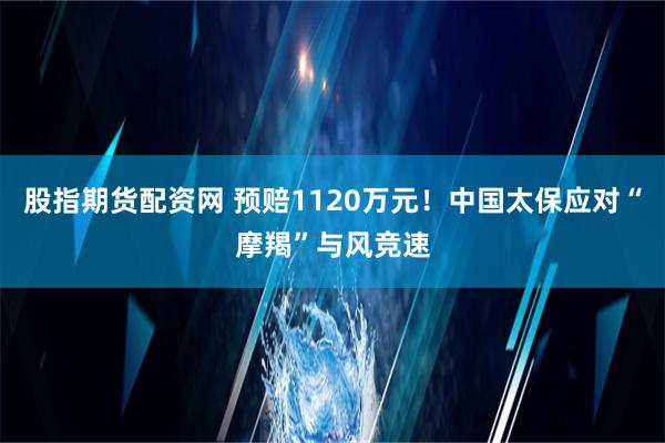 股指期货配资网 预赔1120万元！中国太保应对“摩羯”与风竞