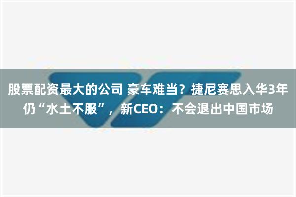 股票配资最大的公司 豪车难当？捷尼赛思入华3年仍“水土不服”