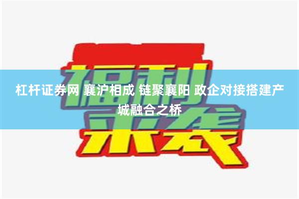 杠杆证券网 襄沪相成 链聚襄阳 政企对接搭建产城融合之桥