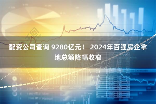 配资公司查询 9280亿元！ 2024年百强房企拿地总额降幅