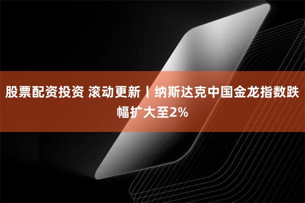 股票配资投资 滚动更新丨纳斯达克中国金龙指数跌幅扩大至2%